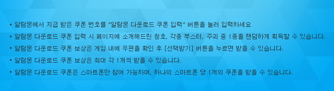 알람몬에서 지급 받은 쿠폰 번호를 “알람몬 다운로드 쿠폰 입력” 버튼을 눌러 입력하세요 알람몬 다운로드 쿠폰 입력 시 페이지에 소개해드린 칭호, 각종 부스터, 주괴 중 1종을 랜덤하게 획득할 수 있습니다. 알람몬 다운로드 쿠폰 보상은 게임 내에 우편을 확인 후 [선택받기] 버튼을 누르면 받을 수 있습니다.알람몬 다운로드 쿠폰은 1계정 당 1회만 입력 가능합니다.알람몬 다운로드 쿠폰은 스마트폰만 참여 가능하며, 하나의 스마트폰 당 1개의 쿠폰을 받을 수 있습니다.